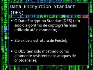 Data Encryption Standart
(DES)
 O Data Encryption Standart (DES) tem
  sido o algoritmo de criptografia mais
  utilizado até o momento;

 Ele exibe a estrutura de Feistel;

 O DES tem sido mostrado como
  altamente resistente aos ataques de
  criptoanálise;
 
