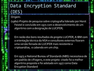 Data Encryption Standard
(DES)
Origem:
(1960)-Projeto de pesquisa sobre criptografia liderado por Horst
   Feistel e concluído em 1971 com o desenvolvimento de um
   algoritmo com a designação de LUCIFER;


  Em razão dos bons resultados do projeto LUCIFER, A IBM com
  a orientação técnica da NSA e consultores externos fizaram
  uma versão feinada de LUCIFER mais resistente a
  criptoanálise, e cabendo em um chip.


  Em 1973 a National Bureau of Standards (NBS) necessitava de
  um padrão de cifragens, e este projeto citado foi o melhor
  algoritmo proposto e foi adotado em 1977 como Data
  Encyption Standard
 