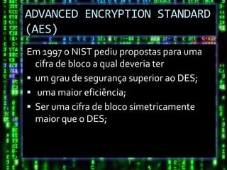 ADVANCED ENCRYPTION STANDARD
(AES)
Em 1997 o NIST pediu propostas para uma
  cifra de bloco a qual deveria ter
 um grau de segurança superior ao DES;
 uma maior eficiência;
 Ser uma cifra de bloco simetricamente
  maior que o DES;
 