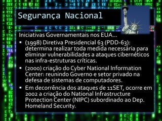 Segurança Nacional

Iniciativas Governamentais nos EUA...
 (1998) Diretiva Presidencial 63 (PDD-63):
   determina realizar toda medida necessária para
   eliminar vulnerabilidades a ataques cibernéticos
   nas infra-estruturas críticas.
 (2000) criação do Cyber National Information
   Center: reunindo Governo e setor privado na
   defesa de sistemas de computadores.
 Em decorrência dos ataques de 11SET, ocorre em
   2002 a criação do National Infrastructure
   Protection Center (NIPC) subordinado ao Dep.
   Homeland Security.
 