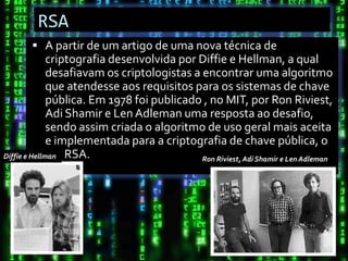 RSA
        A partir de um artigo de uma nova técnica de
              criptografia desenvolvida por Diffie e Hellman, a qual
              desafiavam os criptologistas a encontrar uma algoritmo
              que atendesse aos requisitos para os sistemas de chave
              pública. Em 1978 foi publicado , no MIT, por Ron Riviest,
              Adi Shamir e Len Adleman uma resposta ao desafio,
              sendo assim criada o algoritmo de uso geral mais aceita
              e implementada para a criptografia de chave pública, o
Diffie e Hellman RSA.                        Ron Riviest, Adi Shamir e Len Adleman
 