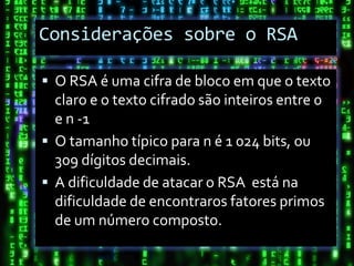 Considerações sobre o RSA

 O RSA é uma cifra de bloco em que o texto
  claro e o texto cifrado são inteiros entre 0
  e n -1
 O tamanho típico para n é 1 024 bits, ou
  309 dígitos decimais.
 A dificuldade de atacar o RSA está na
  dificuldade de encontraros fatores primos
  de um número composto.
 