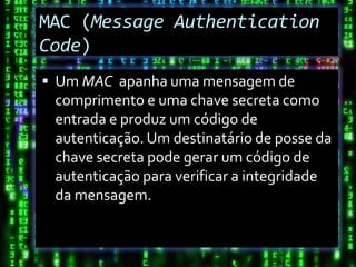 MAC (Message Authentication
Code)
 Um MAC apanha uma mensagem de
 comprimento e uma chave secreta como
 entrada e produz um código de
 autenticação. Um destinatário de posse da
 chave secreta pode gerar um código de
 autenticação para verificar a integridade
 da mensagem.
 