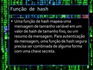 Função de hash

 Uma função de hash mapeia uma
 mensagem de tamanho variável em um
 valor de hash de tamanho fixo, ou um
 resumo da mensagem. Para autenticação
 da mensagem, uma função de hash segura
 precisa ser combinada de alguma forma
 com uma chave secreta.
 
