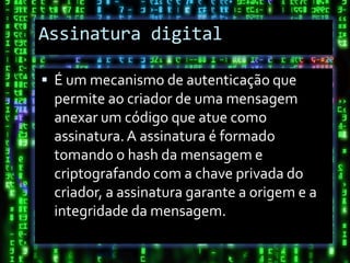 Assinatura digital

 É um mecanismo de autenticação que
 permite ao criador de uma mensagem
 anexar um código que atue como
 assinatura. A assinatura é formado
 tomando o hash da mensagem e
 criptografando com a chave privada do
 criador, a assinatura garante a origem e a
 integridade da mensagem.
 