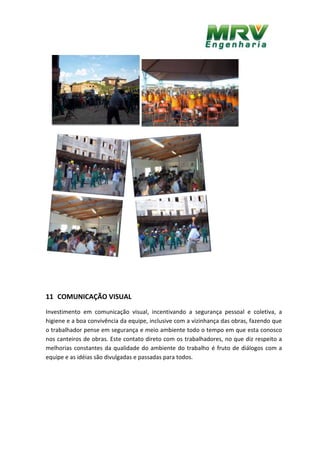 11 COMUNICAÇÃO VISUAL
Investimento em comunicação visual, incentivando a segurança pessoal e coletiva, a
higiene e a boa convivência da equipe, inclusive com a vizinhança das obras, fazendo que
o trabalhador pense em segurança e meio ambiente todo o tempo em que esta conosco
nos canteiros de obras. Este contato direto com os trabalhadores, no que diz respeito a
melhorias constantes da qualidade do ambiente do trabalho é fruto de diálogos com a
equipe e as idéias são divulgadas e passadas para todos.
 