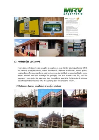 12 PROTEÇÕES COLETIVAS
Foram desenvolvidos diversas soluções e adaptações para atender aos requisitos da NR-18
nos itens de proteção coletiva, queda de materiais, abertura de vãos etc., nossos guarda
corpos são em ferro pensando no reaproveitamente, durabilidade e sustentabilidade, com a
mesma filosofia adotamos bandeijas de proteção com mão francesa em aço, linha de
segurança com postes de segurança para execução de alvenaria, fechamento de poço de
elevadores em tela metálica, linha de segurança para utilizar a serra circular.
12.1Fotos das diversas soluções de proteções coletivas
 