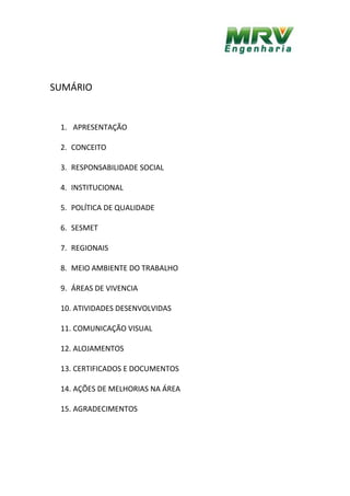 SUMÁRIO
1. APRESENTAÇÃO
2. CONCEITO
3. RESPONSABILIDADE SOCIAL
4. INSTITUCIONAL
5. POLÍTICA DE QUALIDADE
6. SESMET
7. REGIONAIS
8. MEIO AMBIENTE DO TRABALHO
9. ÁREAS DE VIVENCIA
10. ATIVIDADES DESENVOLVIDAS
11. COMUNICAÇÃO VISUAL
12. ALOJAMENTOS
13. CERTIFICADOS E DOCUMENTOS
14. AÇÕES DE MELHORIAS NA ÁREA
15. AGRADECIMENTOS
 