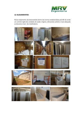 12 ALOJAMENTOS
Nossos alojamentos são desenvolvidos dentro das normas estabelecidadas pela NR-18, tendo
um controle rigido das condições de saúde e higiene, oferecendo conforto e local adequado
ao descanso e laser dos trabalhadores.
 