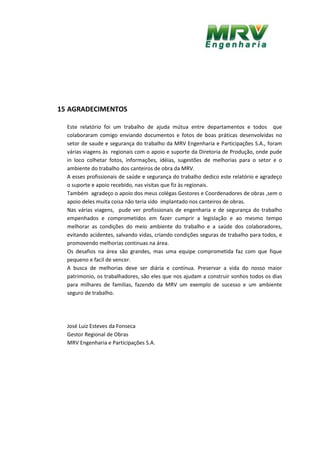 15 AGRADECIMENTOS
Este relatório foi um trabalho de ajuda mútua entre departamentos e todos que
colaboraram comigo enviando documentos e fotos de boas práticas desenvolvidas no
setor de saude e segurança do trabalho da MRV Engenharia e Participações S.A., foram
várias viagens às regionais com o apoio e suporte da Diretoria de Produção, onde pude
in loco colhetar fotos, informações, idéias, sugestões de melhorias para o setor e o
ambiente do trabalho dos canteiros de obra da MRV.
A esses profissionais de saúde e segurança do trabalho dedico este relatório e agradeço
o suporte e apoio recebido, nas visitas que fiz às regionais.
Também agradeço o apoio dos meus colégas Gestores e Coordenadores de obras ,sem o
apoio deles muita coisa não teria sido implantado nos canteiros de obras.
Nas várias viagens, pude ver profissionais de engenharia e de segurança do trabalho
empenhados e comprometidos em fazer cumprir a legislação e ao mesmo tempo
melhorar as condições do meio ambiente do trabalho e a saúde dos colaboradores,
evitando acidentes, salvando vidas, criando condições seguras de trabalho para todos, e
promovendo melhorias continuas na área.
Os desafios na área são grandes, mas uma equipe comprometida faz com que fique
pequeno e facil de vencer.
A busca de melhorias deve ser diária e contínua. Preservar a vida do nosso maior
patrimonio, os trabalhadores, são eles que nos ajudam a construir sonhos todos os dias
para milhares de familias, fazendo da MRV um exemplo de sucesso e um ambiente
seguro de trabalho.
José Luiz Esteves da Fonseca
Gestor Regional de Obras
MRV Engenharia e Participações S.A.
 