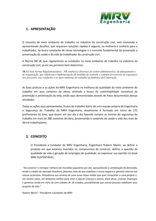 1. APRESENTAÇÃO
O conceito de meio ambiente de trabalho na indústria da construção civil, vem evoluindo e
apresentando desafios, que requerem soluções rápidas e seguras, na melhoria e conforto para o
trabalhador, na busca constante de novas tecnologias e o conceito fundamental da prevenção e
preservação da saúde e da vida do trabalhador da construção civil.
A Norma NR-18, que regulamenta as condições no meio ambiente de trabalho na indústria da
construção civil, já em seu primeiro item determina:
18.1.1 Esta Norma Regulamentadora - NR estabelece diretrizes de ordem administrativa, de planejamento e
de organização, que objetivam a implementação de medidas de controle e sistemas preventivos de segurança
nos processos, nas condições e no meio ambiente de trabalho na Indústria da Construção.
As boas práticas e as ações da MRV Engenharia na melhoria da qualidade do meio ambiente do
trabalho em seus canteiros de obras, alinhada a busca da sustentabilidade conceitual da
prevenção e preservação da vida, estão aqui demonstradas através de fotos documentais dessas
atividades.
Todas as ações aqui apresentadas, frutos do trabalho diário de uma equipe própria de Engenharia
e Segurança do Trabalho da MRV Engenharia, atualmente é formada em torno de 271
profissionais da área, que atuam em seu dia a dia fazendo cumprir as normas de segurança do
trabalho em mais de 280 canteiros de obra, preservando e cuidando da saúde e vida dos mais de
30 mil trabalhadores.
2. CONCEITO
O Presidente e fundador da MRV Engenharia, Engenheiro Rubens Menin, ao definir o
produto em que estamos inseridos no compromisso de construir, definiu a questão da
qualidade de vida e geração de empregos de qualidade, ao expressar sua opinião no book
MRV SUSTENTÁVEL:
“Ao construir e entregar milhares de moradias populares por dia, aproveitando a combinação de demanda,
renda e crédito do mercado brasileiro, fazemos mais do que viabilizar o nosso negócio e garantir retorno aos
nossos acionistas. Atendemos aos anseios de uma nova classe média que quer conquistar a casa própria e,
em muitos casos, um ambiente melhor para viver e educar crianças e jovens. Além disso, criamos empregos
e geramos renda em mais de cem cidades de 18 estados, possibilitando que outras pessoas viabilizem seus
projetos de vida”
Rubens Menin – Presidente e fundador da MRV
 
