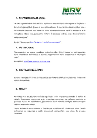 3. RESPONSABILIDADE SOCIAL
“A MRV Engenharia tem consciência da importância de sua atuação como agente do progresso e
da melhoria da qualidade de vida de seus colaboradores e de suas famílias, da comunidade local e
da sociedade como um todo. Uma das linhas de responsabilidade social da empresa é a de
formação de mão de obra, que qualifica milhares de pessoas e contribui para o desenvolvimento
social das cidades.”
Site MRV Sustentável: http://www.mrv.com.br/mrvsustentavel/
4. INSTITUCIONAL
“A empresa tem seu foco na redução de custos, inovação e ética. E investe em projetos sociais,
ações ambientais e de incentivo ao esporte, proporcionando novas perspectivas de futuro para
todos.”
Site da MRV: http://www.mrv.com.br/home.aspx
5. POLÍTICA DE QUALIDADE
Buscar a satisfação dos nossos clientes através da melhoria continua dos processos, construindo
imóveis de qualidade.
6. SESMET
Atuam hoje mais de 280 profissionais de segurança e saúde ocupacional, em todas as frentes de
trabalho da empresa, promovendo ações preventivas, corretivas e de melhorias constante na
qualidade de vida dos trabalhadores, possibilitando assim melhores condições de trabalho para
todos os seus colaboradores.
Devido ao grau de risco inerente as funções que trabalham nos canteiros de obras, nossos
profissionais de segurança e saúde ocupacional, acompanham cada etapa do processo
construtivo.
 