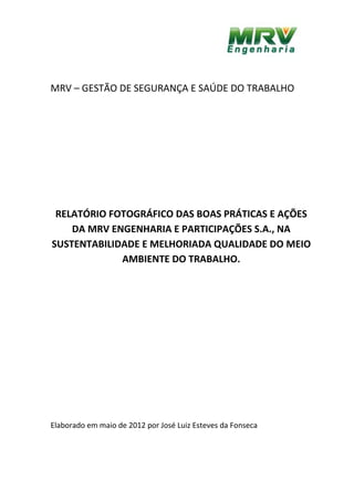 MRV – GESTÃO DE SEGURANÇA E SAÚDE DO TRABALHO
RELATÓRIO FOTOGRÁFICO DAS BOAS PRÁTICAS E AÇÕES
DA MRV ENGENHARIA E PARTICIPAÇÕES S.A., NA
SUSTENTABILIDADE E MELHORIADA QUALIDADE DO MEIO
AMBIENTE DO TRABALHO.
Elaborado em maio de 2012 por José Luiz Esteves da Fonseca
 