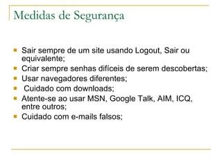 Medidas de Segurança Sair sempre de um site usando Logout, Sair ou equivalente; Criar sempre senhas difíceis de serem descobertas; Usar navegadores diferentes; Cuidado com downloads; Atente-se ao usar MSN, Google Talk, AIM, ICQ, entre outros; Cuidado com e-mails falsos; 