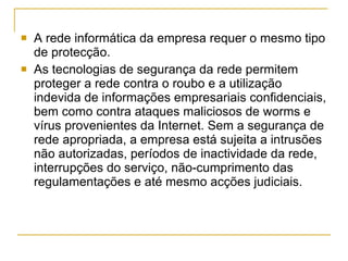 A rede informática da empresa requer o mesmo tipo de protecção. As tecnologias de segurança da rede permitem proteger a rede contra o roubo e a utilização indevida de informações empresariais confidenciais, bem como contra ataques maliciosos de worms e vírus provenientes da Internet. Sem a segurança de rede apropriada, a empresa está sujeita a intrusões não autorizadas, períodos de inactividade da rede, interrupções do serviço, não-cumprimento das regulamentações e até mesmo acções judiciais. 