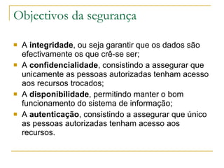 Objectivos da segurança A  integridade , ou seja garantir que os dados são efectivamente os que crê-se ser;  A  confidencialidade , consistindo a assegurar que unicamente as pessoas autorizadas tenham acesso aos recursos trocados;  A  disponibilidade , permitindo manter o bom funcionamento do sistema de informação;  A  autenticação , consistindo a assegurar que único as pessoas autorizadas tenham acesso aos recursos.  