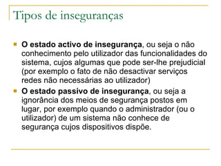 Tipos de inseguranças  O estado activo de insegurança , ou seja o não conhecimento pelo utilizador das funcionalidades do sistema, cujos algumas que pode ser-lhe prejudicial (por exemplo o fato de não desactivar serviços redes não necessárias ao utilizador)  O estado passivo de insegurança , ou seja a ignorância dos meios de segurança postos em lugar, por exemplo quando o administrador (ou o utilizador) de um sistema não conhece de segurança cujos dispositivos dispõe.  