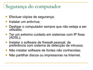 Segurança do computador Efectuar cópias de segurança; Instalar um antivírus; Desligar o computador sempre que não esteja a ser utilizado; Ter um extremo cuidado em sistemas com IP fixas (ADSL); Instalar o software de firewall pessoal, de preferência com sistema de detecção de intrusos; Não instalar software de fontes não conhecidas; Não partilhar discos ou impressoras na Internet.     