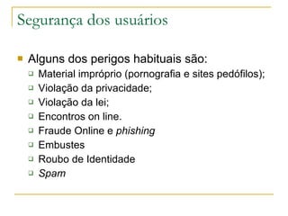 Segurança dos usuários Alguns dos perigos habituais são:  Material impróprio (pornografia e sites pedófilos); Violação da privacidade; Violação da lei; Encontros on line. Fraude Online e  phishing Embustes  Roubo de Identidade Spam   
