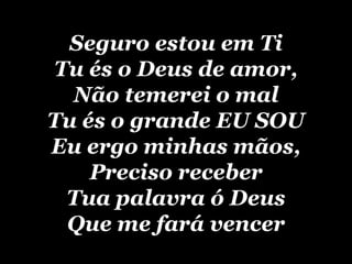 Seguro estou em Ti Tu és o Deus de amor, Não temerei o mal Tu és o grande EU SOU Eu ergo minhas mãos, Preciso receber Tua palavra ó Deus Que me fará vencer 