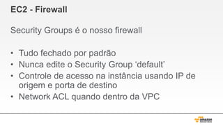 EC2 - Firewall
Security Groups é o nosso firewall
• Tudo fechado por padrão
• Nunca edite o Security Group „default‟
• Controle de acesso na instância usando IP de
origem e porta de destino
• Network ACL quando dentro da VPC
 