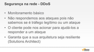 Segurança na rede - DDoS
• Monitoramento básico
• Não respondemos aos ataques pois não
sabemos se é tráfego legítimo ou um ataque
• O cliente pode nos acionar para ajudá-los a
responder a um ataque
• Garanta que a sua arquitetura seja resiliente
(Solutions Architect)
 