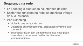 Segurança na rede
• IP Spoofing é bloqueado na interface de rede
• Sniffer não funciona na rede, só monitora tráfego
da sua instância
• Port Scanning
• Violação dos termos de uso
• Detectado automaticamente, bloqueado e vamos falar
com você
• Se precisar fazer, tem um formulário que você pode
preencher e ter as suas instâncias liberadas
temporariamente
 