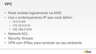 VPC
• Rede isolada logicamente na AWS
• Usa o endereçamento IP que você definir:
• 10.0.0.0/8
• 172.16.0.0/16
• 192.168.0.0/24
• Network ACL
• Security Groups
• VPN com IPSec para conectar ao seu ambiente
 