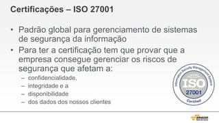 Certificações – ISO 27001
• Padrão global para gerenciamento de sistemas
de segurança da informação
• Para ter a certificação tem que provar que a
empresa consegue gerenciar os riscos de
segurança que afetam a:
– confidencialidade,
– integridade e a
– disponibilidade
– dos dados dos nossos clientes
 