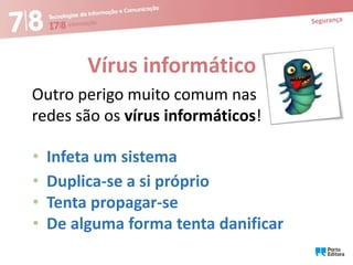 Vírus informático
Outro perigo muito comum nas
redes são os vírus informáticos!
•
•
•
•

Infeta um sistema
Duplica-se a si próprio
Tenta propagar-se
De alguma forma tenta danificar

 