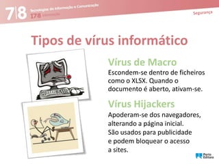 Tipos de vírus informático
Vírus de Macro
Escondem-se dentro de ficheiros
como o XLSX. Quando o
documento é aberto, ativam-se.

Vírus Hijackers
Apoderam-se dos navegadores,
alterando a página inicial.
São usados para publicidade
e podem bloquear o acesso
a sites.

 