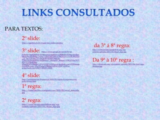 PARA TEXTOS:


2º slide:



http://ogestor.eti.br/o-que-sao-redes-sociais/



3º slide:





4º slide:

http://protejainternet.blogspot.pt/2010/05/regras-de-seguranca-emredes-sociais.html



1ª regra:

http://fontecom.files.wordpress.com/2010/05/social_networks.
jpg



2ª regra:

http://www.revista.espiritolivre.org/wpcontent/uploads/2013/01/skype_logo.jpg

https://www.google.pt/search?hl=pt-

PT&site=imghp&tbm=isch&source=hp&biw=1280&bih=933&q=faceboo
k&oq=facebook&gs_l=img.3..0l10.1303.3035.0.3962.8.5.0.3.3.0.90.399.5.5.0
....0...1ac.1.30.img..3.5.154.qwWFdj1SSXY#hl=ptPT&q=facebook&tbm=isch&facrc=_&imgdii=_&imgrc=fTKCrFX9aTbCV
M%3A%3BoRf9dqQ9mQElM%3Bhttps%253A%252F%252Fwww.facebook.com%252Fimage
s%252Ffb_icon_325x325.png%3Bhttps%253A%252F%252Fsvse.facebook.com%252F%3B325%3B325

http://www.revista.espiritolivre.org/wpcontent/uploads/2013/01/skype_logo.jpg

da 3ª á 8ª regra:



Da 9ª à 10ª regra :

http://about.ask.com/wp-content/uploads/2013/04/Ask-LogoMedium.jpg

 