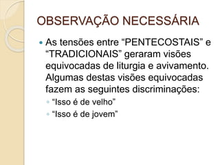 OBSERVAÇÃO NECESSÁRIA
 As tensões entre “PENTECOSTAIS” e
“TRADICIONAIS” geraram visões
equivocadas de liturgia e avivamento.
Algumas destas visões equivocadas
fazem as seguintes discriminações:
◦ “Isso é de velho”
◦ “Isso é de jovem”
 