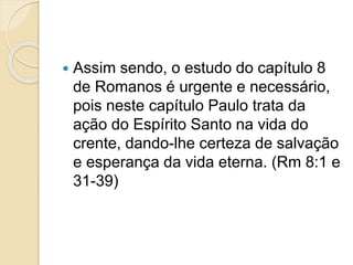  Assim sendo, o estudo do capítulo 8
de Romanos é urgente e necessário,
pois neste capítulo Paulo trata da
ação do Espírito Santo na vida do
crente, dando-lhe certeza de salvação
e esperança da vida eterna. (Rm 8:1 e
31-39)
 