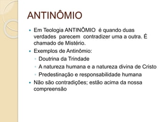 ANTINÔMIO
 Em Teologia ANTINÔMIO é quando duas
verdades parecem contradizer uma a outra. É
chamado de Mistério.
 Exemplos de Antinômio:
◦ Doutrina da Trindade
◦ A natureza humana e a natureza divina de Cristo
◦ Predestinação e responsabilidade humana
 Não são contradições; estão acima da nossa
compreensão
 