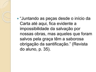  “Juntando as peças desde o início da
Carta até aqui, fica evidente a
impossibilidade da salvação por
nossas obras, mas aqueles que foram
salvos pela graça têm a saborosa
obrigação da santificação.” (Revista
do aluno, p. 35).
 