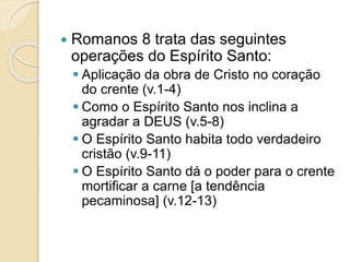  Romanos 8 trata das seguintes
operações do Espírito Santo:
 Aplicação da obra de Cristo no coração
do crente (v.1-4)
 Como o Espírito Santo nos inclina a
agradar a DEUS (v.5-8)
 O Espírito Santo habita todo verdadeiro
cristão (v.9-11)
 O Espírito Santo dá o poder para o crente
mortificar a carne [a tendência
pecaminosa] (v.12-13)
 
