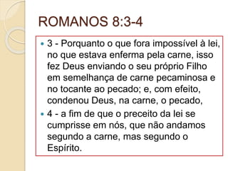 ROMANOS 8:3-4
 3 - Porquanto o que fora impossível à lei,
no que estava enferma pela carne, isso
fez Deus enviando o seu próprio Filho
em semelhança de carne pecaminosa e
no tocante ao pecado; e, com efeito,
condenou Deus, na carne, o pecado,
 4 - a fim de que o preceito da lei se
cumprisse em nós, que não andamos
segundo a carne, mas segundo o
Espírito.
 