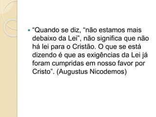  “Quando se diz, “não estamos mais
debaixo da Lei”, não significa que não
há lei para o Cristão. O que se está
dizendo é que as exigências da Lei já
foram cumpridas em nosso favor por
Cristo”. (Augustus Nicodemos)
 