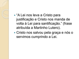  “A Lei nos leva a Cristo para
justificação e Cristo nos manda de
volta à Lei para santificação.” (frase
atribuída a Martinho Lutero).
 Cristo nos salvou pela graça e nós o
servimos cumprindo a Lei.
 