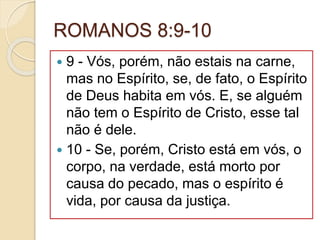 ROMANOS 8:9-10
 9 - Vós, porém, não estais na carne,
mas no Espírito, se, de fato, o Espírito
de Deus habita em vós. E, se alguém
não tem o Espírito de Cristo, esse tal
não é dele.
 10 - Se, porém, Cristo está em vós, o
corpo, na verdade, está morto por
causa do pecado, mas o espírito é
vida, por causa da justiça.
 
