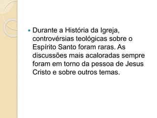  Durante a História da Igreja,
controvérsias teológicas sobre o
Espírito Santo foram raras. As
discussões mais acaloradas sempre
foram em torno da pessoa de Jesus
Cristo e sobre outros temas.
 