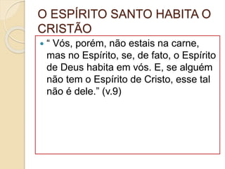O ESPÍRITO SANTO HABITA O
CRISTÃO
 “ Vós, porém, não estais na carne,
mas no Espírito, se, de fato, o Espírito
de Deus habita em vós. E, se alguém
não tem o Espírito de Cristo, esse tal
não é dele.” (v.9)
 