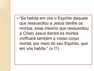  “Se habita em vós o Espírito daquele
que ressuscitou a Jesus dentre os
mortos, esse mesmo que ressuscitou
a Cristo Jesus dentre os mortos
vivificará também o vosso corpo
mortal, por meio do seu Espírito, que
em vós habita.” (v.11)
 