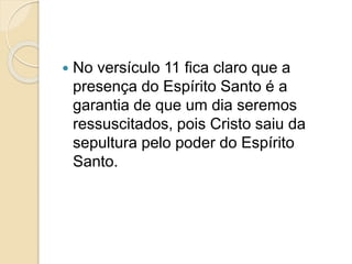  No versículo 11 fica claro que a
presença do Espírito Santo é a
garantia de que um dia seremos
ressuscitados, pois Cristo saiu da
sepultura pelo poder do Espírito
Santo.
 
