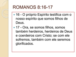 ROMANOS 8:16-17
 16 - O próprio Espírito testifica com o
nosso espírito que somos filhos de
Deus.
 17 - Ora, se somos filhos, somos
também herdeiros, herdeiros de Deus
e coerdeiros com Cristo; se com ele
sofremos, também com ele seremos
glorificados.
 