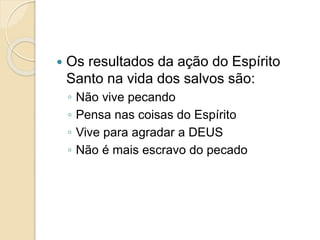  Os resultados da ação do Espírito
Santo na vida dos salvos são:
◦ Não vive pecando
◦ Pensa nas coisas do Espírito
◦ Vive para agradar a DEUS
◦ Não é mais escravo do pecado
 