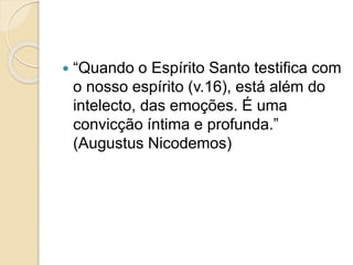  “Quando o Espírito Santo testifica com
o nosso espírito (v.16), está além do
intelecto, das emoções. É uma
convicção íntima e profunda.”
(Augustus Nicodemos)
 