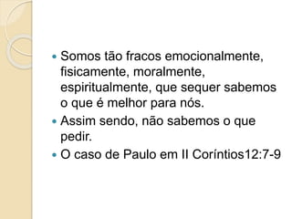  Somos tão fracos emocionalmente,
fisicamente, moralmente,
espiritualmente, que sequer sabemos
o que é melhor para nós.
 Assim sendo, não sabemos o que
pedir.
 O caso de Paulo em II Coríntios12:7-9
 