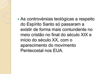  As controvérsias teológicas a respeito
do Espírito Santo só passaram a
existir de forma mais contundente no
meio cristão no final do século XIX e
início do século XX, com o
aparecimento do movimento
Pentecostal nos EUA.
 